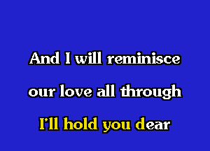 And I will reminisce

our love all through

I'll hold you dear