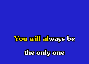 You will always be

the only one