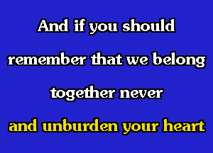 And if you should
remember that we belong
together never

and unburden your heart