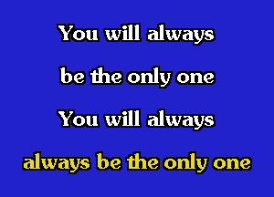 You will always
be the only one

You will always

always be he only one