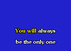 You will always

be the only one