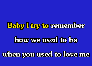 Baby I try to remember
how we used to be

when you used to love me