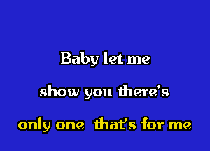 Baby let me

show you there's

only one that's for me