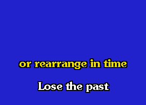 or rearrange in time

Lose the past