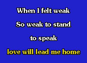 When I felt weak

So weak to stand

to speak

love will lead me home