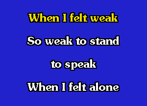 When I felt weak

So weak to stand

to speak

When I felt alone