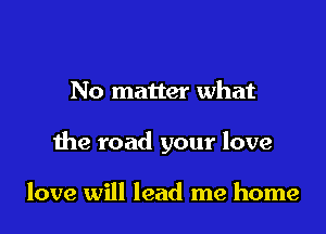 No matter what

the road your love

love will lead me home