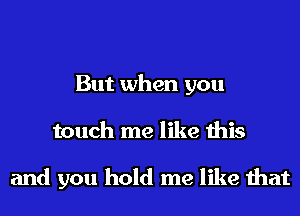 But when you
touch me like this

and you hold me like that