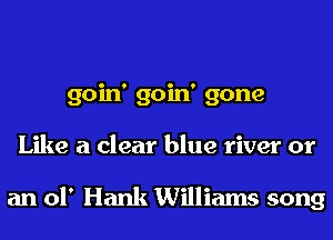 goin' goin' gone
Like a clear blue river or

an of Hank Williams song