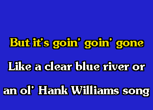 But it's goin' goin' gone
Like a clear blue river or

an of Hank Williams song