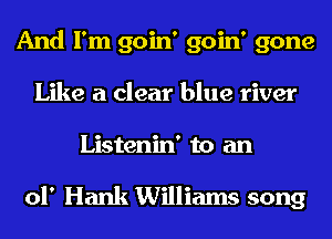 And I'm goin' goin' gone
Like a clear blue river
Listenin' to an

of Hank Williams song