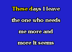 These days I leave

the one who needs
me more and

more It seems