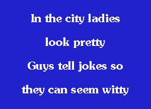 In the city ladies
look pretty

Guys tell jokes so

they can seem witty