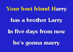 Your best friend Harry
has a brother Larry
In five days from now

he's gonna marry