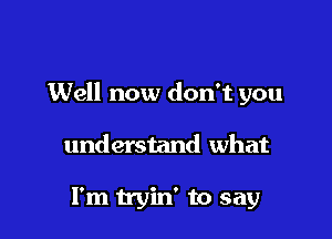 Well now don't you

understand what

I'm tryin' to say