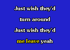Just wish they'd
turn around

Just wish they'd

me leave yeah