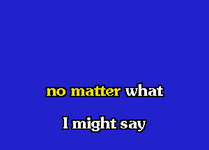no matter what

I might say