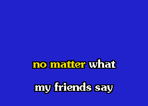 no matter what

my friends say