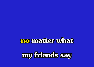 no matter what

my friends say