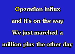 Operation influx
and it's on the way
We just marched a

million plus the other day