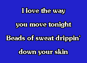 I love the way
you move tonight
Beads of sweat drippin'

down your skin
