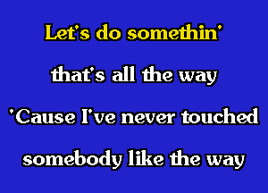 Let's do somethin'

that's all the way

'Cause I've never touched

somebody like the way