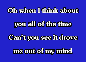 Oh when I think about
you all of the time
Can't you see it drove

me out of my mind