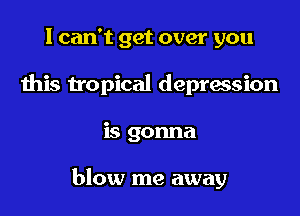 I can't get over you
this h'opical depression

is gonna

blow me away