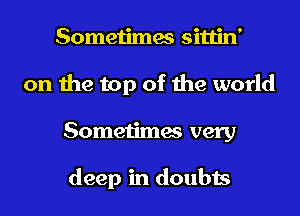 Sometimes sittin'
on the top of the world
Sometimes very

deep in doubts