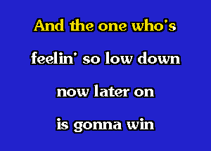 And the one who's
feelin' so low down

now later on

is gonna win