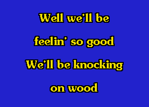 Well we'll be

feelin' so good

We'll be knocking

on wood