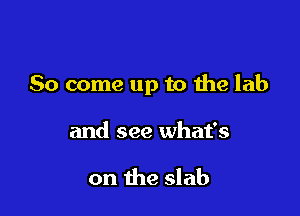 So come up to 1helab

and see what's

on the slab