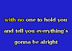 with no one to hold you
and tell you everything's

gonna be alright