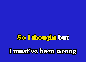 So I thought but

I must've been wrong