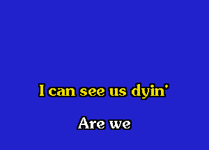 1 can see us dyin'

Are we