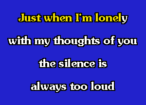 Just when I'm lonely
with my thoughts of you
the silence is

always too loud