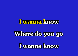 I wanna know

Where do you go

I wanna know