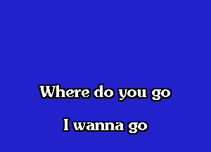 Where do you go

I wanna go