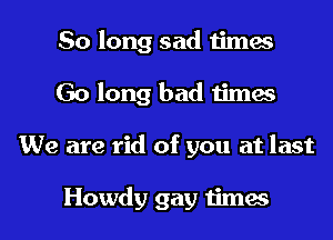 So long sad times
Go long bad times
We are rid of you at last

Howdy gay times