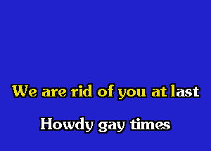 We are rid of you at last

Howdy gay times