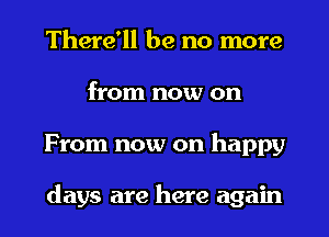 There'll be no more
from now on
From now on happy

days are here again