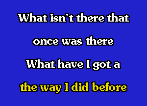 What isn't there that
once was there
What have I got a

the way I did before