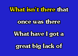 What isn't there that

once was here

What have I got a

great big lack of l