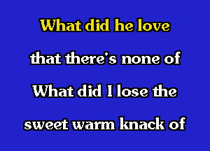 What did he love
that there's none of

What did I lose the

sweet warm knack of