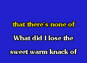 that there's none of
What did I lose the

sweet warm knack of