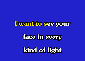 I want to see your

face in every

kind of light