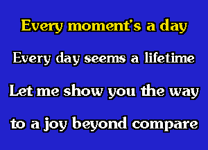 Every moment's a day
Every day seems a lifetime
Let me show you the way

to a joy beyond compare