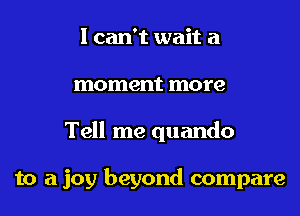 I can't wait a
moment more
Tell me quando

to a joy beyond compare