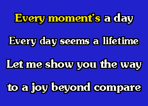 Every moment's a day
Every day seems a lifetime
Let me show you the way

to a joy beyond compare