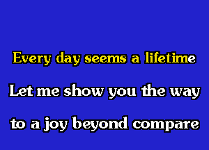 Every day seems a lifetime

Let me show you the way

to a joy beyond compare